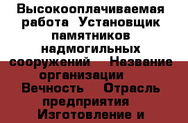 Высокооплачиваемая работа “Установщик памятников надмогильных сооружений“ › Название организации ­ “ Вечность“ › Отрасль предприятия ­ Изготовление и установка памятников надмогильных с › Название вакансии ­ Установщик памятников надмогильных сооружений. › Место работы ­ г.Балаково ул.Ивановское шоссе 6/6 › Подчинение ­ директору › Минимальный оклад ­ 20 000 › Максимальный оклад ­ 80 000 › Возраст от ­ 20 › Возраст до ­ 45 - Саратовская обл., Балаковский р-н, Балаково г. Работа » Вакансии   